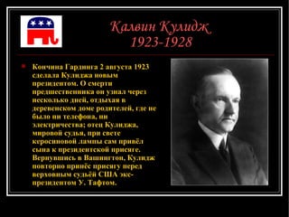 Калвин Кулидж  1923-1928 Кончина Гардинга 2 августа 1923 сделала Кулиджа новым президентом. О смерти предшественника он узнал через несколько дней, отдыхая в деревенском доме родителей, где не было ни телефона, ни электричества; отец Кулиджа, мировой судья, при свете керосиновой лампы сам привёл сына к президентской присяге. Вернувшись в Вашингтон, Кулидж повторно принёс присягу перед верховным судьёй США экс-президентом У. Тафтом.  
