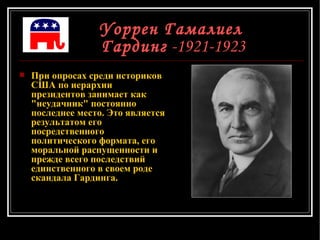 Уоррен Гамалиел  Гардинг  -1921-1923 При опросах среди историков США по иерархии президентов занимает как "неудачник" постоянно последнее место. Это является результатом его посредственного политического формата, его моральной распущенности и прежде всего последствий единственного в своем роде скандала Гардинга.  