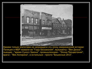 Какими только эпитетами не награждали эту эпоху американской истории: Полиция и ФБР назвали ее "Годы Беззакония", музыканты -"Век Джаза", пьющие - "время Сухого Закона", промышленники - "Эпоха Процветания", врачи - "Век Аспирина", а остальные - просто "Бешенные 20-е".  