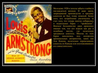 Молодежь 1920-х хотела забыть о войне и наслаждаться жизнью. И даже закон, запрещавший производство и продажу алкоголя не был этому помехой. Более того, его потребление увеличилось за счет того, что теперь многие собирались в подпольных барах – “speakeasies”. Вначале большинство джаз привлекал именно тем, что его играли как раз в подобных местах, где нелегально продавался алкоголь. Многие из этих баров находились под контролем криминальных авторитетов, таких как Аль Капоне, нелегально перевозивших алкоголь из Канады или изготавливавших его самостоятельно. 