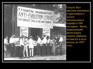 Скоупс был признан виновным и приговорен к уплате минимального штрафа в 100 долларов.  Закон, запрещавший преподавать теорию Дарвина, оставался в силе вплоть до 1967 года .  