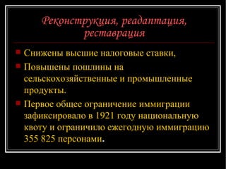 Реконструкция, реадаптация, реставрация Снижены высшие налоговые ставки, Повышены пошлины на сельскохозяйственные и промышленные продукты.  Первое общее ограничение иммиграции зафиксировало в 1921 году национальную квоту и ограничило ежегодную иммиграцию 355 825 персонами .  