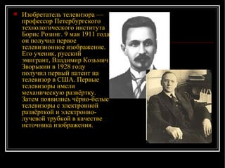 Изобретатель телевизора — профессор Петербургского технологического института Борис Розинг. 9 мая 1911 года он получил первое телевизионное изображение. Его ученик, русский эмигрант, Владимир Козьмич Зворыкин в 1928 году получил первый патент на телевизор в США. Первые телевизоры имели механическую развёртку. Затем появились чёрно-белые телевизоры с электронной развёрткой и электронно-лучевой трубкой в качестве источника изображения.  