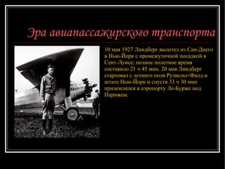 Эра авиапассажирского транспорта ЧАРЛЗ ЛИНДБЕРГ рядом со своим самолетом «Дух Сент-Луиса».  10 мая 1927 Линдберг вылетел из Сан-Диего в Нью-Йорк с промежуточной посадкой в Сент-Луисе; полное полетное время составило 21 ч 45 мин. 20 мая Линдберг стартовал с летного поля Рузвельт-Филд в штате Нью-Йорк и спустя 33 ч 30 мин приземлился в аэропорту Ле-Бурже под Парижем. 