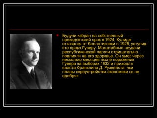 Будучи избран на собственный президентский срок в 1924, Кулидж отказался от баллотировки в 1928, уступив это право Гуверу. Масштабные неудачи республиканской партии отрицательно повлияли на его здоровье. Он умер через несколько месяцев после поражения Гувера на выборах 1932 и прихода к власти Франклина Д. Рузвельта, чьи планы переустройства экономики он не одобрял. 