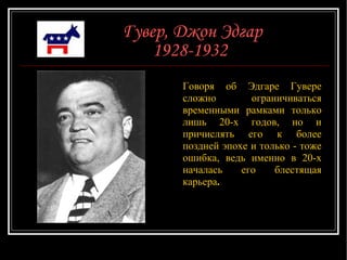 Гувер, Джон Эдгар 1928-1932   Говоря об Эдгаре Гувере сложно ограничиваться временными рамками только лишь 20-х годов, но и причислять его к более поздней эпохе и только - тоже ошибка, ведь именно в 20-х началась его блестящая карьера .  
