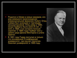 Родился в Айове в семье квакеров, его род немецкого происхождения (первоначальная фамилия  Huber ). Отец Гувера был кузнецом и торговцем сельхозтехникой. Отец умер в 1880, когда Герберту было всего 6 лет. а мать в 1884, и он остался полным сиротой. С 1885 года Герберт жил у своего дяди Джона Минторна в штате Орегон. В 1891 году Гувер поступил в только что основанный Стэнфордский университет, где изучал геологию. Окончил университет в 1895 году. 