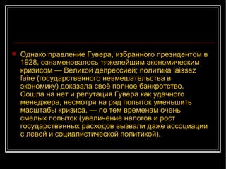 Однако правление Гувера, избранного президентом в 1928, ознаменовалось тяжелейшим экономическим кризисом — Великой депрессией; политика laissez faire (государственного невмешательства в экономику) доказала своё полное банкротство. Сошла на нет и репутация Гувера как удачного менеджера, несмотря на ряд попыток уменьшить масштабы кризиса, — по тем временам очень смелых попыток (увеличение налогов и рост государственных расходов вызвали даже ассоциации с левой и социалистической политикой).  