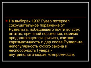 На выборах 1932 Гувер потерпел сокрушительное поражение от Рузвельта, победившего почти во всех штатах; причиной поражения, помимо продолжающегося кризиса, считают харизматичность и дар слова Рузвельта, непопулярность сухого закона и неспособность Гувера к внутриполитическим компромиссам.  