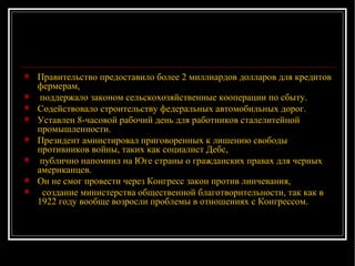 Правительство предоставило более 2 миллиардов долларов для кредитов фермерам, поддержало законом сельскохозяйственные кооперации по сбыту. Содействовало строительству федеральных автомобильных дорог.  Уставлен 8-часовой рабочий день для работников сталелитейной промышленности. Президент амнистировал приговоренных к лишению свободы противников войны, таких как социалист Дебс, публично напомнил на Юге страны о гражданских правах для черных американцев.  Он не смог провести через Конгресс закон против линчевания,  создание министерства общественной благотворительности, так как в 1922 году вообще возросли проблемы в отношениях с Конгрессом.  