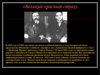 «Великий красный страх» В 1920 году в США над ними состоялся судебный процесс, в ходе которого им было предъявлено обвинение в убийстве кассира и двух охранников обувной фабрики в г. Саут — Брейнтри. Процесс проходил в городе Плимут. 14 июля 1921 года суд присяжных вынес вердикт о виновности Сакко и Ванцетти и приговил их к смертной казни. Все ходатайства были отклонены судебными органами штата Массачусетс. Такое решение получило широкий резонанас в мире. 23 августа   192 2  года   Сакко и Ванцетти были казнены на электрическом стуле. Многие люди были уверены в невиновности казнённых, и этот процесс стал для них символом беззакония и политических репрессий. 