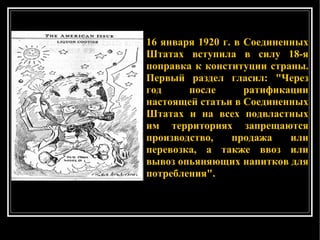 16 января 1920 г. в Соединенных Штатах вступила в силу 18-я поправка к конституции страны. Первый раздел гласил: "Через год после ратификации настоящей статьи в Соединенных Штатах и на всех подвластных им территориях запрещаются производство, продажа или перевозка, а также ввоз или вывоз опьяняющих напитков для потребления".  