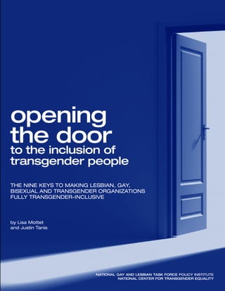 totheinclusionof
transgenderpeople
National Gay and Lesbian Task Force Policy Institute
National Center for Transgender Equality
opening
the door
to the inclusion of
transgender people
The Nine Keys to Making Lesbian, Gay,
Bisexual and Transgender Organizations
Fully Transgender-Inclusive
by Lisa Mottet
and Justin TanisopeningthedoorNationalGayandLesbianTaskForcePolicyInstitute
NationalCenterforTransgenderEquality
The National Gay and Lesbian
Task Force Policy Institute
is a think tank dedicated to
research, policy analysis and
strategy development to advance
greater understanding and
equality for lesbian, gay, bisexual
and transgender people.
The National Center for
Transgender Equality
is a national social justice
organization devoted to ending
discrimination and violence
against transgender people
through education and advocacy
on national issues of importance
to transgender people.
www.nctequality.org
www.theTaskForce.org
 