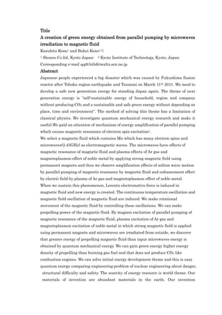 Title
A creation of green energy obtained from parallel pumping by microwaves
irradiation to magnetic fluid
Kazuhito Kono1 and Buhei Kono1,2;
1   Shozen Co.ltd, Kyoto Japan;   2   Kyoto Institute of Technology, Kyoto, Japan
Corresponding e-mail qqdt545d@waltz.ocn.ne.jp
Abstract
Japanese people experienced a big disaster which was caused by Fukushima fission
reactor after Tohoku region earthquake and Tsunami on March 11th 2011. We need to
develop a safe new generation energy for standing Japan again. The theme of next
generation energy is “self-sustainable energy of household, region and company
without producing CO2 and a sustainable and safe green energy without depending on
place, time and environment”. The method of solving this theme has a limitation of
classical physics. We investigate quantum mechanical energy research and make it
useful.We paid an attention of mechanism of energy amplification of parallel pumping
which causes magnetic resonance of electron spin excitation1.
We select a magnetic fluid which contains Mn which has many electron spins and
microwaves(2.45GHz) as electromagnetic waves. The microwaves have effects of
magnetic resonance of magnetic fluid and plasma effects of Ar gas and
magnetoplasmon effect of noble metal by applying strong magnetic field using
permanent magnets and thus we observe amplification effects of soliton wave motion
by parallel pumping of magnetic resonance by magnetic fluid and enhancement effect
by electric field by plasma of Ar gas and magnetoplasmon effect of noble metal.
When we sustain this phenomenon, Lorentz electromotive force is induced in
magnetic fluid and new energy is created. The continuous temperature oscillation and
magnetic field oscillation of magnetic fluid are induced. We make rotational
movement of the magnetic fluid by controlling these oscillations. We can make
propelling power of the magnetic fluid. By magnon excitation of parallel pumping of
magnetic resonance of the magnetic fluid, plasma excitation of Ar gas and
magnetoplasmon excitation of noble metal in which strong magnetic field is applied
using permanent magnets and microwaves are irradiated from outside, we discover
that greater energy of propelling magnetic fluid than input microwaves energy is
obtained by quantum mechanical energy. We can gain green energy higher energy
density of propelling than burning gas fuel and that does not produce CO2 like
combustion engines. We can solve initial energy development theme and this is easy
quantum energy comparing engineering problem of nuclear engineering about danger,
    structural difficulty and safety. The scarcity of energy resource is world theme. Our
    materials of invention are abundant materials in the earth. Our invention
 