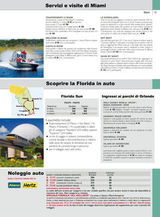 Miami 13 
Servizi e visite di Miami 
TRASFERIMENTI A MIAMI 
Da aeroporto a hotel di Miami Beach o viceversa: 
servizio collettivo in minibus + 29 per persona. 
Auto privata (1/3 pax) + 100 
Limousine (max 6 pax con 4 valigie grandi) + 186 
Da/per il porto marittimo di Miami solo con auto privata + 100. 
Da Miami a Fort Lauderdale o Port Everglades con auto privata (1/3 
pax) + 140. 
WELCOME IN MIAMI 
Trasferimenti collettivi da e per aeroporto + visita di Miami in italiano 
(vedi sotto) + 90 (min. 2 partecipanti). 
VISITA DI MIAMI 
Visita guidata in italiano dei quartieri più caratteristici: dalle straordi-narie 
ville su isole private, al Déco District di Miami Beach, dai gratta-cieli 
di Downtown alla lussureggiante vegetazione di Coconut Grove, 
all’elegante Coral Gables. Si effettua tutti i giorni (3 ore e mezzo circa, 
al mattino) + 40 (min. 2 partecipanti). 
LE EVERGLADES 
Visita di uno dei più suggestivi e misteriosi parchi nazionali USA; l’e-scursione 
alle Everglades dura circa 4 ore ed include una breve sosta 
presso un reptilarium e un giro a bordo delle caratteristiche “airboat”, 
le barche a fondo piatto che scivolano sui “fiumi d’erba” sospinte da 
gigantesche eliche d’aereo. Si effettua mar., mer., gio. e sab. + 60 (min. 
2 partecipanti). Con sosta per shopping sulla via del ritorno (2 ore 
circa presso un outlet con prodotti Nike, Levis, ecc.) + 80. 
KEY WEST 
Gita dell’intera giornata (10/ 12 ore circa). Si parte al mattino lungo la 
“Overseas Highway” e attraverso una lunga serie di isolotti e ben 42 
ponti si raggiunge Key West, l’isola più a sud degli USA resa celebre 
da Hemingway e da sempre meta e residenza di artisti, scrittori e 
personaggi eccentrici e alternativi della cultura americana. Si effettua 
lunedì e venerdì + 120 (min. 2 partecipanti). 
MIAMI BY NIGHT 
Gita serale attraverso le luci dell’Art Déco District per raggiungere un 
ristorante di cucina “fusion” latino-americana (insalata, baby churrasco, 
gallo pinto, platanos o patatine, dolce a scelta e caffè, inclusa una bevan-da). 
Dopo cena, giro in battello nella baia di Biscayne con musica ballabile 
(disco/latino) e rientro in hotel. Si effettua martedì, venerdì e domenica 
+ 110 (min. 2 partecipanti). 
Scoprire la Florida in auto 
Florida Sun 
MIAMI - MIAMI 
 Hotel di cat. Standard Superior 
 
  
 
 
in tripla 360 550 
in doppia 560 805 
in singola 1.120 1.610 
noleggio eventuale 
gruppo / categoria (modello indicativo) 8 giorni g.extra 
a ecar economy (chevrolet aveo) 284 52 
b ccar compact (nissan versa) 316 58 
c idar intermediate (toyota corolla) 373 69 
f fcar fullsize (chevrolet impala) 413 76 
supplemento navigatore satellitare 70 10 
La scelta dell’auto avviene per categoria e non per modello specifico che può sempre variare in base alla disponibilità al 
momento del ritiro. Altre categorie su richiesta. 
SPECIALE FORMULA “AL INCLUSIVE” con presa e rilascio a Miami Aeroporto. 
le quote di noleggio includono il chilometraggio illimitato, le coperture assicurative cdw / ldw, ep / lis, tutte le tasse locali e 
statali, le spese aeroportuali, fino a 3 persone autorizzate alla guida senza supplemento e perfino il primo pieno di carburante! 
alta stagione: dal 15 al 31 dicembre per tutti i tipi di auto con hertz supplemento di e 60 per i primi 8 giorni, 
e 10 ogni giorno extra (la data di inizio del noleggio determina l’applicazione del supplemento per tutto il periodo del 
noleggio). 
Noleggio auto 
scegli l’auto su misura per te. 
Ingressi ai parchi di Orlando 
WALT DISNEY WORLD / EPCOT / 
MAGIC KINGDOM / MGM 
Biglietto di ingresso giornaliero ad un solo parco a tema Disney 
a scelta + 105; Biglietto “Hopper” (consente l’ingresso ad uno 
o più parchi a tema Disney purchè nella stessa giornata) + 160. 
KENNEDY SPACE CENTER 
Ingresso e visita guidata al centro spaziale (45 minuti) da dove 
partono le missioni Apollo e Space Shuttle. Imax film e tempo a 
disposizione per pranzo libero e shopping. + 60. 
SEAWORLD ORLANDO 
Ingresso a Seaworld per assistere ad uno spettacolo di orche, 
foche e delfini. + 108. 
UNIVERSAL STUDIOS 
Ingresso giornaliero + 105. 
ISLAND OF ADVENTURE 
Ingresso giornaliero + 105. 
nota bene tutti i biglietti possono essere venduti SOLO in con-giunzione 
con l’acquisto del trasferimento in arrivo a Orlando o 
con pagamento supplementare di + 50 per spese di consegna 
in hotel. Per accedere ai parchi è sempre necessario mostrare il 
passaporto. 
Il pacchetto include: 
• 8 pernottamenti (2 Miami, 1 Key West, 1 Ft. 
Myers, 3 Orlando, 1 Ft. Lauderdale) in alber-ghi 
di categoria “Standard”(2/3 stelle) oppure 
“Superior” (3/4 stelle). 
• un kit di viaggio in italiano comprendente 
cartine stradali e documentazione in italiano 
sulle zone da visitare, le attrattive da non 
perdere, le curiosità lungo il percorso. 
• per il noleggio auto vedi sotto. 
 