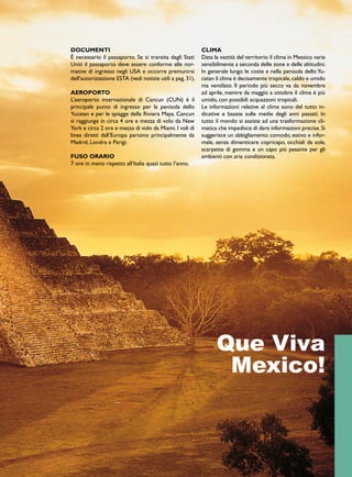 DOCUMENTI 
È necessario il passaporto. Se si transita dagli Stati 
Uniti il passaporto deve essere conforme alle nor-mative 
di ingresso negli USA e occorre premunirsi 
dell’autorizzazione ESTA (vedi notizie utili a pag. 31). 
AEROPORTO 
L’aeroporto internazionale di Cancun (CUN) è il 
principale punto di ingresso per la penisola dello 
Yucatan e per le spiagge della Riviera Maya. Cancun 
si raggiunge in circa 4 ore e mezza di volo da New 
York e circa 2 ore e mezza di volo da Miami. I voli di 
linea diretti dall’Europa partono principalmente da 
Madrid, Londra e Parigi. 
FUSO ORARIO 
7 ore in meno rispetto all’Italia quasi tutto l’anno. 
CLIMA 
Data la vastità del territorio il clima in Messico varia 
sensibilmente a seconda delle zone e delle altitudini. 
In generale lungo le coste e nella penisola dello Yu-catan 
il clima è decisamente tropicale, caldo e umido 
ma ventilato. Il periodo più secco va da novembre 
ad aprile, mentre da maggio a ottobre il clima è più 
umido, con possibili acquazzoni tropicali. 
Le informazioni relative al clima sono del tutto in-dicative 
e basate sulle medie degli anni passati. In 
tutto il mondo si assiste ad una trasformazione cli-matica 
che impedisce di dare informazioni precise. Si 
suggerisce un abbigliamento comodo, estivo e infor-male, 
senza dimenticare copricapo, occhiali da sole, 
scarpette di gomma e un capo più pesante per gli 
ambienti con aria condizionata. 
Que Viva 
Mexico! 
 