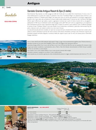 22 Caraibi 
Antigua 
Sandals Grande Antigua Resort  Spa (5 stelle) 
Sulla Dickenson Bay, reputata una delle spiagge più belle dei Carabi per la sua sabbia fine e bianchissima. Si trova a circa 15 
minuti dall’aeroporto e accetta solo coppie. Si suddivide in due aree: il “Caribbean Village” con palazzine basse immerse in una 
piantagione di palme e il “Mediterranean Village” che ospita solo suite con servizio personalizzato di concierge/ maggiordomo 
privato, e che si ispira nello stile architettonico al fascino delle località mediterranee. 9 ristoranti più altri 4 all’interno del Village 
offrono sapori raffinati per ogni palato; a questi si aggiungono numerosi bar e punti di ristoro. 6 piscine (di cui una gigante e 
spettacolare di 400 mq) con altrettante vasche idromassaggio, centro SPA “Red Lane” (servizi a pagamento) e una lunghissima 
lista di attrezzature sportive, tutte a disposizione degli ospiti. In totale 373 camere e suite suddivise in ben 23 differenti tipologie; 
le camere di base “Caribbean Deluxe” sono tutte dotate di aria condizionata e ventilatore a pale, letto matrimoniale king size, 
patio o balcone e tutti i più moderni comfort di un vero resort di lusso. 
all inclusive include: pensione completa con open bar ovunque nel resort, intrattenimenti serali con piano bar e serate a tema, 
utilizzo di tutte le attrezzature sportive del resort (incluso anche lezioni introduttive al diving e due immersioni al giorno per 
brevettati). giudizio: atmosfera elegante e romantica; ideale per coppie di sposi e per chi cerca una vacanza attiva e divertente. 
Spiaggia superlativa. 
Quote individuali all inclusive 
5 giorni/4 notti Caribbean Deluxe Room - DL 
in doppia giorno extra 
dal 1 nov al 31 dic 1.270 305 
dal 1 gen al 30 apr 1.345 320 
Sistemazione in camera “Caribbean Premium” - PR supplemento E 20 per persona al giorno. 
Sistemazione in camera “Grande Luxe Poolside” - GL - supplemento E 45 per persona al giorno. 
Sistemazione in camera “Grande Luxe Poolside Walkout” - WGL - supplemento E 65 per persona al giorno. 
offerta speciale: sconto 30% del soggiorno alberghiero (min. 3 notti; non applicabile nel periodo 27-31 dicembre). 
assistenza: sono inclusi i trasferimenti da/per l’aeroporto di Antigua e una visita a settimana presso l’hotel da parte di un incaricato del nostro 
ufficio corrispondente. 
solo per coppie 
dove si trova: nelle Piccole Antille; battezzata dagli spagnoli “Antiga”, è oggi un’isola prevalentemente anglofona dove l’influenza britannica si 
percepisce ovunque. Ha una costa molto frastagliata e vanta, si dice, 365 spiagge: una per ogni giorno dell’anno. 
aeroporto: Antigua (ANU). Circa 3 ore di volo da Miami e circa 4 ore e 40 minuti da New York (voli non quotidiani). Per rientrare in Italia 
bisogna quasi sempre considerare un pernottamento extra a Miami o New York. Volando intercontinentali con British Airways è possibile 
rientrare con voli diretti su Londra Gatwick. 
fuso orario: 5 ore in meno rispetto all’Italia e 6 ore in meno durante il periodo dell’ora legale. 
documenti: necessario il passaporto con almeno 3 mesi di validità residua. 
clima: tropicale secco da novembre a gennaio; più umido e tendenzialmente piovoso tra maggio e ottobre; temperature tutto l’anno tra i 27° e i 32°. 
 