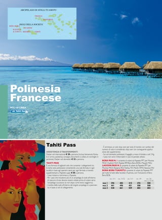 ISOLE AUSTRALI 
ISOLE GAMBIERS 
ARCIPELAGO DI ATOLLI TUAMOTU 
ISOLE DELLA SOCIETA’ 
TAHITI 
RANGIROA 
TIKEHAU 
BORA BORA 
RAIATEA 
 TAHA’A 
HUAHINE’ 
MOOREA 
Polinesia 
Francese 
ASISTENZA E TRASFERIMENTI 
Da/per voli internazionali € 28 a persona (incluso benvenuto florea-le 
in arrivo, assistenza, consegna documenti e collana di conchiglie in 
partenza). Da/per voli domestici € 22 a persona. 
TAHITI PASS 
È una formula di tagliandi volo che consente i collegamenti tra 
le tante isole polinesiane consentendo una sola fermata in ogni 
località; in base agli operativi aerei per ogni fermata o transito 
supplementare a Papeete suppl. _ 85 a persona. 
- I pass iniziano e terminano a Papeete. 
- Per i pass che includono più di un arcipelago, le isole all’interno 
di ciascuno di essi devono essere visitate prima di volare verso 
l’arcipelago successivo (e non dopo come terzo soggiorno). 
- L’ordine delle isole all’interno del singolo arcipelago è a piacimen-to, 
in base ai voli di collegamento. 
- È ammesso un solo stop over per isola (il transito con cambio del 
numero di volo è considerato stop over con conseguente applica-zione 
del supplemento). 
- Sui voli domestici polinesiani il bagaglio a mano è limitato a soli 3 Kg. 
- I pass non sono rimborsabili in caso di parziale utilizzo. 
BORA PASS N. 1 consente di volare da Papeete PPT per Moorea 
MOZ , Huahiné HUH, Raiatea RFP , Bora Bora BOB e Maupiti MAU . 
LAGOON PASS N. 2 consente di volare da Papeete PPT per 
Moorea MOZ , Rangiroa RGI, Tikehau TI H, Manihi XMH, Fakarava FAV. 
BORA BORA TUAMOTU consente di volare da Papeete PPT 
per tutte le Isole della Società e Tuamotu, con l’inclusione di Bora 
Bora BOB. 
Tahiti Pass 
dal 1/11 dal 11/12 dal 11/1 dal 1/4 dal 1/6 
fino al 31/10 
pass 1 396 482 415 476 500 
pass 2 441 496 451 508 508 
pass 3 538 661 559 682 682 
voli di linea 
 