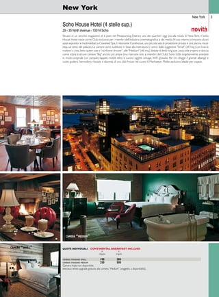 New York 3 
New York 
Soho House Hotel (4 stelle sup.) 
29 - 35 Ninth Avenue - 10014 Soho 
Situato in un vecchio magazzino di 6 piani nel Meatpacking District, uno dei quartieri oggi più alla moda di New York, il Soho 
House Hotel nasce come Club esclusivo per i membri dell’industria cinematografica e dei media. Al suo interno si trovano alcuni 
spazi espositivi e multimediali, la Cowshed Spa, il ristorante Cookhouse, una piccola sala di proiezione privata e una piscina riscal-data 
sul tetto del palazzo. Le camere sono suddivise in base alla metratura e vanno dalle suggestive “Small” (30 mq.) con travi e 
mattoni a vista, letto queen size e “rainforest shower”, alle “Medium” (46 mq.) dotate di letto king size, vasca stile impero e doccia 
come sopra e alcune camere “Big” ancora più ampie (ma riservate solo ai membri del Club). Sono tutte singolarmente arredate 
in modo originale con parquet, tappeti, mobili rétro e curiosi oggetti vintage. WiFi gratuito. Per chi rifugge il grande albergo e 
vuole godersi l’atmosfera rilassata e discreta di una club house nel cuore di Manhattan. Molto esclusivo. Ideale per coppie. 
Quote individuali continental breakfast incluso 
in in 
doppia singola 
camera standard small 190 380 
camera standard medium 250 500 
Camera tripla non disponibile. 
speciale sposi: upgrade gratuito alla camera “Medium” (soggetto a disponibilità). 
novità 
camera “medium” 
camera “small” 
 