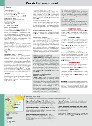 New York 
Servizi ed escursioni 
TRASFERIMENTI 
Da aeroporto a hotel o viceversa: 
servizio collettivo in minibus e 38 per persona. 
Auto privata (1/3 pax) e 120; 
Limousine (max 6 pax con 4 valigie grandi) e 185. 
WELCOME IN N.Y.C. 
Prezzi per persona, minimo 2 o 3 partecipanti. 
BASIC PACKAGE - Trasferimento collettivo in arrivo + 
Visita di Manhattan e 65; 
CITY PACKAGE - Trasferimenti collettivi da/ per l’aeropor-to 
+ Visita di Manhattan e 105. 
VISITA DI MANHATTAN 
Giro orientativo di 5 ore e mezza al mattino con varie soste 
nei punti di maggior interesse e 48 (non opera 25/12 e 1/1). 
VISITA DI MANHATTAN + LIBERTY ISLAND 
Giro orientativo come sopra con termine a Battery Park, dove 
la guida consegna i biglietti per il ferry e la visita libera (non 
accompagnata) di Liberty Island e Ellis Island e 70 (non è 
incluso l’ingresso alla Statua; al momento della stampa la visita 
di Ellis Island è sospesa per lavori di restauro). 
HARLEM & GOSPEL 
(domenica mattina) Giro orientativo di Harlem: Upper West 
Side, St. John the Divine, Morningside, Columbia University, 
Hamilton Terrace, Sugar Hill, Cotton Club, Apollo Theatre. Al 
termine, in una chiesa battista si assiste alla messa cantata 
Gospel. e 48. 
Con al termine il classico “brunch” domenicale in ristorante 
e 79. 
LA GRANDE MELA BY NIGHT 
(lun. mer. ven. escluso 25/12 e 1/1) Si parte in pullman al tra-monto 
attraverso le mille luci di Times Square fino alla punta 
meridionale di Manhattan. Da qui si prosegue in ferry per Sta-ten 
Island per ammirare la Statua della Libertà e il suggestivo 
panorama dalla baia. Di nuovo in pullman attaverso il Ponte 
di Verrazzano per raggiungere Brooklyn. Infine una sosta al 
D.U.M.B.O. per ammirare il magnifico skyline presso il Ponte di 
Brooklyn e rientro a Manhattan. La visita termina al Rockefeller 
Center, dove la guida consegnerà il biglietto per la salita libera 
all’osservatorio panoramico Top of the Rock e 72. In alterna-tiva 
con cena in ristorante e 120 (bevande escluse; il biglietto 
per l’osservatorio potrà essere utilizzato nei giorni seguenti). 
TRIBORO 
(martedì, giovedì e sabato mattina) Alla scoperta di: The Bronx, 
Queens e Brooklyn (i quartieri degli italo-americani, degli ebrei 
ortodossi e il Prospect Park) e delle tante altre etnie che com-pongono 
il famoso “melting pot”. È il tour che vi farà scoprire 
la “vera” New York e 45. 
UN GIORNO A WASHINGTON 
Tutti i giorni. Escursione dell’intera giornata in pullman per 
visitare la capitale degli USA. Si ammirano il Campidoglio, la 
Casa Bianca (solo esterno), Lincoln Monument, Vietnam e Ko-rea 
Memorials e il cimitero di Arlington (pranzo non incluso) 
e 140. 
UN GIORNO A BOSTON 
Venerdì e Domenica. Escursione dell’intera giornata per visi-tare 
Boston, culla dell’Indipendenza e sede delle prestigiose 
Università di Harvard e MIT. Si ammirano i punti di maggior 
interesse storico (pranzo non incluso) e 140. 
WORLD YACHT CRUISE 
Elegante cena a bordo di una nave con crociera nella baia e 95; 
al Sabato e 105; 31 Dicembre e 410. Include “menu gold” 
con 4 portate; è richiesto un abbigliamento formale con giacca 
e cravatta. 
BROADWAY SHOWS 
I biglietti per i più noti Musical di Broadway (Phantom of the 
Opera, Mamma Mia, Chicago, Wicked, The Lion King, Evita, Rock 
of Ages, Mary Poppins, Jersey Boys); assegnazione posti nei mi-gliori 
settori centrali “Orchestra” o “First Mezzanine” con prezzi 
variabili tra e 150 e e 200 secondo le date. Attenzione: i bi-glietti 
una volta acquistati non sono rimborsabili, anche in caso 
di semplice cambio data. 
PASSION WITH A VIEW! 
Cena con vista nel ristorante girevole dell’Hotel Marriott Mar-quis 
con panorama incomparabile su Times Square e la città 
illuminata (antipasto + piatto principale + dessert e caffè; non 
incluse le bevande e la mancia) include giro di un ora in limou-sine 
privata e trasferimento di rientro sempre con auto privata 
e 185 (escluso 31/12). 
DINNER COUPON 
Voucher per una cena di 3 portate in rinomato ristorante ita-liano 
nel cuore di Manhattan (“Etcetera” o “Viceversa”); non 
inclusi trasferimenti, bevande e mance e 66 (escluso 31/12). 
NOTA BENE: Salvo ove altrimenti indicato, le escursioni sono quoti-diane 
garantite con min. 2 partecipanti e partono e terminano in punti 
prestabiliti di Midtown Manhattan, presso i quali bisogna presentarsi 
almeno 15 minuti prima dell’orario prestabilito. Operatività e prezzi 
sono soggetti a riconferma durante le festività americane. I bambini 
pagano la quota adulto. Questi servizi sono prenotabili solo dall’Italia. 
NEW YORK CITY PASS & tickets 
Carnet di voucher con ingressi prepagati ai principali musei e 
attrazioni della città quali ad esempio l’Empire State Building, 
MOMA, Guggenheim, Circle Line e 86 (il carnet una volta 
prenotato non è rimborsabile). Liberty Island Ferry e 22; Os-servatorio 
Empire State Building e 22; Osservatorio Top of 
the Rock e 22. 
CHINATOWN MELTING POT 
(mar. ven.) Giro di circa 3 ore a piedi con guida italiana attra-verso 
i quartieri etnici di Lower Manhattan: Chinatown, Lower 
East Side, Five Points, Mulberry Street, Canal Street, ecc. è in-cluso 
un caffé vietnamita e un tonico al Gingseng (max 10 
partecipanti) e 80. 
MANHATTAN DALL’ELICOTTERO 
Manhattan Heli Service o Liberty Helicopters, 12-15 min. in 
volo e 130. Si paga in loco una “Handle & Security Fee” di 
circa $33 a persona. 
CASCATE DEL NIAGARA 
Escursione giornaliera alle Niagara Falls. Si effettua martedì/mer-coledì 
e sabato (escluso periodo dal 29/12 al 3/1). Trasferimento 
all’alba e volo per Buffalo; visita delle cascate (lato canadese e 
americano) con guida italiana. Gita in battello Maid-of-the-Mist 
(o visita agli Scenic Tunnels scavati dietro le cascate se il battello 
non opera). Pranzo incluso in ristorante panoramico, rientro in 
aereo a New York e trasferimento in albergo e 475. Per pre-notazioni 
effettuate sotto data e durante le festività americane si 
applicano supplementi. Attenzione: l’emissione dei biglietti aerei 
è contestuale alla prenotazione per cui in caso di cancellazione o 
cambio nome/data di effettuazione si applicano penali. 
NIAGARA & OUTLET SHOPPING 
2 giorni / 1 notte, Lunedì, Giovedì e Sabato - Partenza in pul-lman 
al mattino, sosta nella regione dei Finger Lakes per ammi-rare 
il Watkins Glen Canyon, arrivo nel pomeriggio a Niagara 
Falls. Visita del lato americano e in serata del lato canadese con 
le cascate illuminate. Pernottamento in Canada (hotel Execu-tive 
Inn Super8 o similare 2 stelle); il giorno seguente gita in 
battello Maid of the Mist (se non opera si visitano gli Scenic 
Tunnels dietro le cascate) e rientro in pullman a New York con 
sosta shopping presso un Outlet; arrivo in serata. Pasti non 
inclusi. In doppia e 280; in singola e 340; bambino o terzo 
adulto e 250. 
WASHINGTON, PHILADELPHIA 
& AMISH COUNTRY 
2 giorni / 1 notte, Mercoledì - Partenza in pullman al mat-tino, 
sosta a Philadelphia per un giro orientativo (Constitution 
Square, Liberty Bell) e arrivo a Washington nel pomeriggio. 
Visita esterna di: Campidoglio, Casa Bianca, Lincoln, Vietnam 
& Korea memorials e Space Museum. Pernottamento in ho-tel 
(Howard Johnson Cheverly o similare 2 stelle); il giorno 
seguente si visitano il cimitero di Arlington e la zecca de-gli 
Stati Uniti. Sulla via del ritorno sosta a Lancaster per una 
simpatica gita in calesse e shopping nel paese della comunità 
Amish. Arrivo a New York in serata. Pasti non inclusi. In doppia 
e 280; in singola e 340; bambino o terzo adulto e 250. 
1 giorno, New York/ Niagara Falls (632 km) - Ritrovo 
alle 7 del mattino nella lobby dell’hotel Roosevelt. Incontro con 
l’accompagnatore locale e partenza in pullman per Niagara Falls. 
Pernottamento all’hotel Crowne Plaza (o similare 4 stelle). 
2 giorno, Niagara Falls e Toronto (339 km) - Al mattino, 
escursione in pullman a Toronto e giro orientativo della città. Nel 
pomeriggio, rientro a Niagara Falls e visita delle cascate e degli 
Scenic Tunnels scavati dietro le cascate. 
3 giorno, Niagara Falls/ Washington (691 km) 
Partenza di buon mattino in direzione Sud, attraverso le cam-pagne 
della Pennsylvania e l’Amish Country per raggiungere nel 
tardo pomeriggio Washington. Pernottamento all’hotel Omni (o 
similare 4 stelle). 
4 giorno, Washington - Al mattino visita della città (principali 
monumenti e cimitero di Arlington). Pomeriggio a disposizione. 
Pernottamento. 
5 giorno, Washington/ Philadelphia/ New York (379 km) 
Rientro a New York con sosta a Philadelphia per una breve visita 
ai principali monumenti storici. Arrivo a New York nel pomerig-gio 
e termine del tour. 
Adulto in doppia e 640; Supplemento camera singola e 290; 
bambini 8-15 anni in camera con 2 adulti e 350; terzo adulto in 
doppia uso tripla riduzione e 170. 
 
 
IGV TOUR 
IGV GOLD 
 
 
 
date di partenza 
Lunedì 
11, 25 novembre 
9, 23 dicembre 
6, 20 gennaio 
3, 17 febbraio 
3, 17, 24, 31 marzo 
7, 14, 21, 28 aprile 
6 
triangolo dell’est 
Tour in pullman, con accompagnatore locale multilingue che parla italiano. 5 giorni / 4 notti 
SWING NIGHT 
(tutte le sere) Giro serale di circa un’ora attraverso Midtown, 
Lower Manhattan e Harlem seguito da cena con musica dal 
vivo allo Swing 46 Supper Club e 130 (bevande non incluse, 
escluso 31/12). 
 