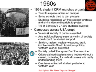 1960s 1964: student CRM marches organized Tried to expose racism on campus Some schools tried to ban protests Students responded w/ ‘free speech’ protests and sit-ins demanding right to protest 1/2 of Berkeley’s 27,500 students involved Campuses across USA erupt Values & society of parents rejected  Any individual/group seen as victim of society could count on student support Sexism, racism, nuclear weapons, draft, involvement in South America’s politics, Vietnam War all protested Society called ‘the system’ or ‘the machine’ Critics claimed students were ‘rebels without a cause’, protesting for radical causes w/o really understanding them One issue united all student protestors: Vietnam War Bob Dylan’s  The Times They Are Changin’ 