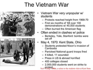 The Vietnam War Vietnam War very unpopular w/ students Protests reached height from 1968-70 First six months of ’68 over 100 demonstrations w/ 40,000 students Often burned the American flag Often ended in clashes w/ police Berkeley, Yale, Stanford: bombs were set off May 4, 1970: Kent State, Ohio Students protested Nixon’s invasion of Cambodia Panicked National guard troops fired 4 killed, 11 wounded Press in US & abroad horrified 400 colleges closed 2,000,000 students went on strike to protest  Neil Young’s  Ohio , a salute to the students slain at Kent State 