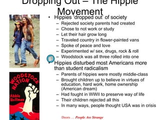 Hippies ‘dropped out’ of society Rejected society parents had created Chose to not work or study Let their hair grow long Traveled country in flower-painted vans Spoke of peace and love Experimented w/ sex, drugs, rock & roll Woodstock was all three rolled into one Hippies disturbed most Americans more than student radicalism Parents of hippies were mostly middle-class Brought children up to believe in virtues of education, hard work, home ownership (American dream) Had fought in WWII to preserve way of life Their children rejected all this In many ways, people thought USA was in crisis Dropping Out – The Hippie Movement Doors …  People Are Strange 