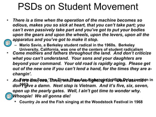PSDs on Student Movement There is a time when the operation of the machine becomes so odious, makes you so sick at heart, that you can’t take part; you can’t even passively take part and you’ve got to put your bodies upon the gears and upon the wheels, upon the levers, upon all the apparatus and you’ve got to make it stop. Mario Savio, a Berkeley student radical in the 1960s.  Berkeley University, California, was one of the centers of student radicalism Come mothers and fathers throughout the land.  And don’t criticize what you can’t understand.  Your sons and your daughters are beyond your command.  Your old road is rapidly aging.  Please get out of the new one if you can’t lend a hand, for the times they are a-changin’. From the Song  ‘The Times They Are A-changin’  by Bob Dylan, written in 1963 And it’s one, two, three, what are we fighting for?  Don’t ask me I don’t give a damn.  Next stop is Vietnam.  And it’s five, six, seven, open up the pearly gates.  Well, I ain’t got time to wonder why.  Whoopie!  We all gonna die! Country Jo and the Fish singing at the Woodstock Festival in 1968 