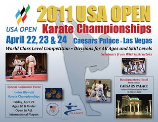 Karate Championships
April 22,23 & 24 Caesars Palace-Las Vegas
Headquarters Hotel
World Famous
CAESARS PALACE
Call for USA Open Special Rates
+1.702.731.7110
Special Additional Event
Junior Olympic
Karate Championships
Friday, April 22
Ages 20 & Under
Open to ALL
InternaƟonal Players
World Class Level Competition • Divisions for All Ages and Skill Levels
Seminars from WKF Instructors
 