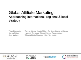 Global Affiliate Marketing:
Approaching international, regional & local
strategy


Peter Figeuredo:   Partner, Global Head of Client Services, House of Kaizen
James Maley:       Head of Corporate Clients Europe, Tradedoubler
Jess Nathan:       Global Affiliate Manager, Hilton Worldwide
 