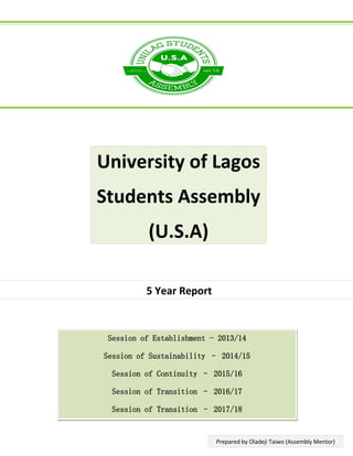 5 Year Report
Session of Establishment - 2013/14
Session of Sustainability – 2014/15
Session of Continuity – 2015/16
Session of Transition – 2016/17
Session of Transition – 2017/18
University of Lagos
Students Assembly
(U.S.A)
Prepared by Oladeji Taiwo (Assembly Mentor)
 
