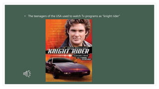 • The teenagers of the USA used to watch Tv programs as “knight rider” 
 
