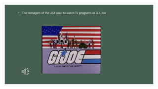 • The teenagers of the USA used to watch Tv programs as G. I. Joe 
 