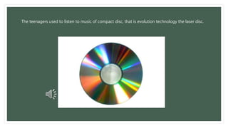 The teenagers used to listen to music of compact disc, that is evolution technology the laser disc. 
 