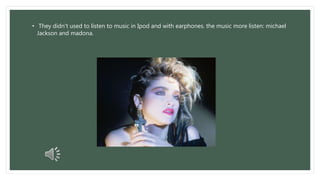 • They didn't used to listen to music in Ipod and with earphones. the music more listen: michael 
Jackson and madona. 
 