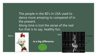 The people in the 80’s in USA used to 
dance more amazing to compared of in 
the present. 
Along time is lost the sense of the real 
fun that is to say, healthy fun. 
Before 
Later 
is a big difference 
is a Gif 
 