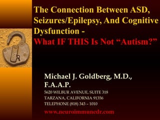 The Connection Between ASD,
Seizures/Epilepsy, And Cognitive
Dysfunction -
What IF THIS Is Not “Autism?”
Michael J. Goldberg, M.D.,
F.A.A.P.
5620 WILBUR AVENUE, SUITE 318
TARZANA, CALIFORNIA 91356
TELEPHONE (818) 343 – 1010
www.neuroimmunedr.com
 