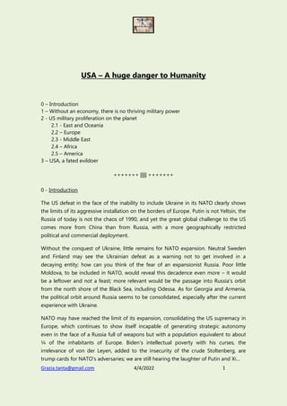 Grazia.tanta@gmail.com 4/4/2022 1
USA – A huge danger to Humanity
0 – Introduction
1 – Without an economy, there is no thriving military power
2 - US military proliferation on the planet
2.1 - East and Oceania
2.2 – Europe
2.3 - Middle East
2.4 – Africa
2.5 – America
3 – USA, a fated evildoer
+++++++ ||||| +++++++
0 - Introduction
The US defeat in the face of the inability to include Ukraine in its NATO clearly shows
the limits of its aggressive installation on the borders of Europe. Putin is not Yeltsin, the
Russia of today is not the chaos of 1990, and yet the great global challenge to the US
comes more from China than from Russia, with a more geographically restricted
political and commercial deployment.
Without the conquest of Ukraine, little remains for NATO expansion. Neutral Sweden
and Finland may see the Ukrainian defeat as a warning not to get involved in a
decaying entity; how can you think of the fear of an expansionist Russia. Poor little
Moldova, to be included in NATO, would reveal this decadence even more – it would
be a leftover and not a feast; more relevant would be the passage into Russia's orbit
from the north shore of the Black Sea, including Odessa. As for Georgia and Armenia,
the political orbit around Russia seems to be consolidated, especially after the current
experience with Ukraine.
NATO may have reached the limit of its expansion, consolidating the US supremacy in
Europe, which continues to show itself incapable of generating strategic autonomy
even in the face of a Russia full of weapons but with a population equivalent to about
¼ of the inhabitants of Europe. Biden's intellectual poverty with his curses, the
irrelevance of von der Leyen, added to the insecurity of the crude Stoltenberg, are
trump cards for NATO's adversaries; we are still hearing the laughter of Putin and Xi…
 