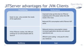40
JITServer advantages for JVM Clients
40
Provisioning
Easier to size; only consider the needs
of the application
Performance
Improved ramp-up time due to JITServer
supplying extra CPU power when the JVM
needs it the most.
Reduced CPU consumption with JITServer AOT
cache
Cost
Reduced memory consumption means
increased application density and reduced
operational cost.
Efficient auto-scaling – only pay for what
you need/use.
Resiliency
If the JITServer crashes, the JVM can
continue to run and compile with its
local JIT
 