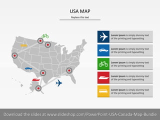 Replace this text
10 I
USA MAP
PRESENTER NAMECOMPANY NAME
Lorem Ipsum is simply dummy text
of the printing and typesetting
Lorem Ipsum is simply dummy text
of the printing and typesetting
Lorem Ipsum is simply dummy text
of the printing and typesetting
Lorem Ipsum is simply dummy text
of the printing and typesetting
Lorem Ipsum is simply dummy text
of the printing and typesetting
Download the slides at www.slideshop.com/PowerPoint-USA-Canada-Map-Bundle
 