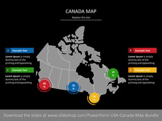 Replace this text
PRESENTER NAMECOMPANY NAME16 I
CANADA MAP
50
%
80
%
30
%
10
%
Example Text1
Lorem Ipsum is simply
dummy text of the
printing and typesetting
Example Text2
Lorem Ipsum is simply
dummy text of the
printing and typesetting
Example Text3
Lorem Ipsum is simply
dummy text of the
printing and typesetting
Example Text4
Lorem Ipsum is simply
dummy text of the
printing and typesetting
Download the slides at www.slideshop.com/PowerPoint-USA-Canada-Map-Bundle
 