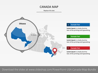 Replace this text
19 I
CANADA MAP
PRESENTER NAMECOMPANY NAME
Example Text1
Lorem Ipsum is simply dummy
text of the printing and typesetting
Example Text2
Lorem Ipsum is simply dummy
text of the printing and typesetting
Example Text3
Lorem Ipsum is simply dummy
text of the printing and typesetting
S
W
N
Zoom E
Ottawa
Download the slides at www.slideshop.com/PowerPoint-USA-Canada-Map-Bundle
 