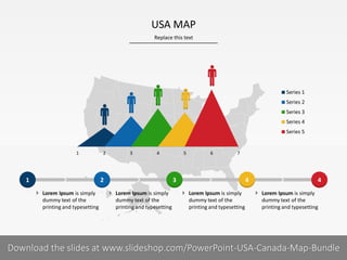 Replace this text
8 I
USA MAP
PRESENTER NAMECOMPANY NAME
43 421
 Lorem Ipsum is simply
dummy text of the
printing and typesetting
 Lorem Ipsum is simply
dummy text of the
printing and typesetting
 Lorem Ipsum is simply
dummy text of the
printing and typesetting
1 2 3 4 5 6 7
Series 1
Series 2
Series 3
Series 4
Series 5
 Lorem Ipsum is simply
dummy text of the
printing and typesetting
Download the slides at www.slideshop.com/PowerPoint-USA-Canada-Map-Bundle
 