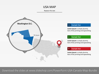 Replace this text
9 I
USA MAP
PRESENTER NAMECOMPANY NAME
Example Text1
Lorem Ipsum is simply dummy
text of the printing and typesetting
Example Text2
Lorem Ipsum is simply dummy
text of the printing and typesetting
Example Text3
Lorem Ipsum is simply dummy
text of the printing and typesetting
S
W
N
Zoom E
Washington D.C.
Download the slides at www.slideshop.com/PowerPoint-USA-Canada-Map-Bundle
 