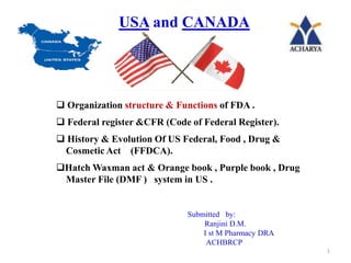 USA and CANADA
 Organization structure & Functions of FDA .
 Federal register &CFR (Code of Federal Register).
 History & Evolution Of US Federal, Food , Drug &
Cosmetic Act (FFDCA).
Hatch Waxman act & Orange book , Purple book , Drug
Master File (DMF ) system in US .
Submitted by:
Ranjini D.M.
I st M Pharmacy DRA
ACHBRCP
1
 