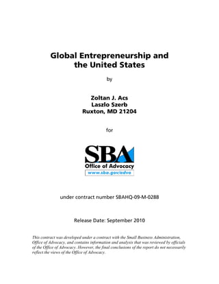 Global Entrepreneurship and
               the United States
                                           by


                               Zoltan J. Acs
                               Laszlo Szerb
                             Ruxton, MD 21204


                                           for




                under contract number SBAHQ-09-M-0288



                        Release Date: September 2010


This contract was developed under a contract with the Small Business Administration,
Office of Advocacy, and contains information and analysis that was reviewed by officials
of the Office of Advocacy. However, the final conclusions of the report do not necessarily
reflect the views of the Office of Advocacy.
 