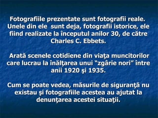 Fotografiile prezentate sunt fotografii reale.
Unele din ele sunt deja, fotografii istorice, ele
fiind realizate la începutul anilor 30, de către
               Charles C. Ebbets.

 Arată scenele cotidiene din viaţa muncitorilor
care lucrau la înălţarea unui “zgârie nori” între
                anii 1920 şi 1935.

Cum se poate vedea, măsurile de siguranţă nu
  existau şi fotografiile acestea au ajutat la
         denunţarea acestei situaţii.
 