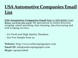 USA Automotive Companies Email List at Affordable Cost!
Relax, we'll do the work! We specialized in online directory
scraping, email searching, data cleaning, data harvesting and
web scraping services.
- It’s Fresh and High Quality Database.
- Get Free Sample from us.
Website: http://www.webscrapingexpert.com
Email ID: info@webscrapingexpert.com
Skype: nprojectshub
 