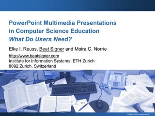 PowerPoint Multimedia Presentations
in Computer Science Education
What Do Users Need?
Elke I. Reuss, Beat Signer and Moira C. Norrie
http://www.beatsigner.com
Institute for Information Systems, ETH Zurich
8092 Zurich, Switzerland




                                                 USAB 2008, November 21
 