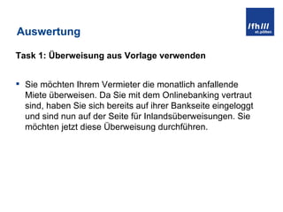 Auswertung Task 1: Überweisung aus Vorlage verwenden Sie möchten Ihrem Vermieter die monatlich anfallende Miete überweisen. Da Sie mit dem Onlinebanking vertraut sind, haben Sie sich bereits auf ihrer Bankseite eingeloggt und sind nun auf der Seite für Inlandsüberweisungen. Sie möchten jetzt diese Überweisung durchführen. 